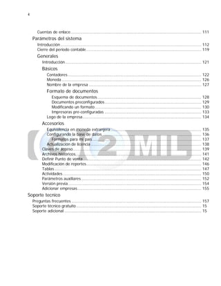 4
Cuentas de enlace........................................................................................................... 111
Parámetros del sistema
Introducción ................................................................................................................... 112
Cierre del período contable.............................................................................................. 119
Generales
Introducción ............................................................................................................... 121
Básicos
Contadores ............................................................................................................. 122
Moneda .................................................................................................................. 126
Nombre de la empresa ............................................................................................ 127
Formato de documentos
Esquema de documentos..................................................................................... 128
Documentos preconfigurados............................................................................... 129
Modificando un formato....................................................................................... 130
Impresoras pre-configuradas ............................................................................... 133
Logo de la empresa................................................................................................. 134
Accesorios
Equivalencia en moneda extranjera .......................................................................... 135
Configurando la base de datos................................................................................. 136
Formatos para mi país......................................................................................... 137
Actualización de licencia .......................................................................................... 138
Claves de acceso......................................................................................................... 139
Archivos históricos....................................................................................................... 141
Definir Punto de venta................................................................................................. 142
Modificación de reportes.............................................................................................. 146
Tablas ........................................................................................................................ 147
Actividades ................................................................................................................. 150
Parámetros auxiliares .................................................................................................. 152
Versión previa............................................................................................................. 154
Adicionar empresas ..................................................................................................... 155
Soporte tecnico
Preguntas frecuentes .......................................................................................................... 157
Soporte técnico gratuito ...................................................................................................... 15
Soporte adicional ................................................................................................................ 15
 