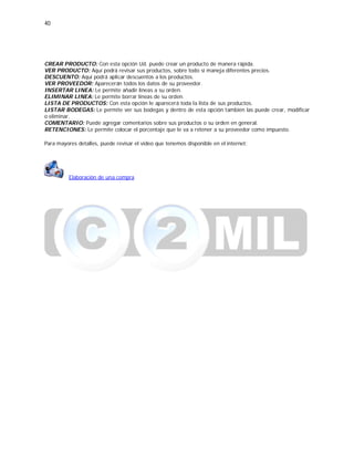 40
CREAR PRODUCTO: Con esta opción Ud. puede crear un producto de manera rápida.
VER PRODUCTO: Aquí podrá revisar sus productos, sobre todo si maneja diferentes precios.
DESCUENTO: Aquí podrá aplicar descuentos a los productos.
VER PROVEEDOR: Aparecerán todos los datos de su proveedor.
INSERTAR LINEA: Le permite añadir líneas a su orden.
ELIMINAR LINEA: Le permite borrar líneas de su orden.
LISTA DE PRODUCTOS: Con esta opción le aparecerá toda la lista de sus productos.
LISTAR BODEGAS: Le permite ver sus bodegas y dentro de esta opción también las puede crear, modificar
o eliminar.
COMENTARIO: Puede agregar comentarios sobre sus productos o su orden en general.
RETENCIONES: Le permite colocar el porcentaje que le va a retener a su proveedor como impuesto.
Para mayores detalles, puede revisar el video que tenemos disponible en el internet:
Elaboración de una compra
 