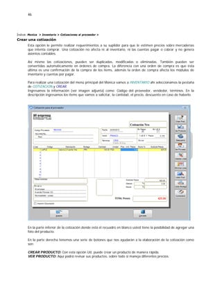 46
Índice: Monica > Inventario > Cotizaciones al proveedor >
Crear una cotización
Esta opción le permite realizar requerimientos a su suplidor para que le estimen precios sobre mercaderías
que intenta comprar. Una cotización no afecta ni al inventario, ni las cuentas pagar o cobrar y no genera
asientos contables.
Así mismo las cotizaciones, pueden ser duplicadas, modificadas o eliminadas. También pueden ser
convertidas automáticamente en órdenes de compra. La diferencia con una orden de compra es que ésta
última es una confirmación de la compra de los ítems, además la orden de compra afecta los módulos de
inventario y cuentas por pagar.
Para realizar una cotización del menú principal del Monica vamos a INVENTARIO ahí seleccionamos la pestaña
de COTIZACION y CREAR.
Ingresamos la información (ver imagen adjunta) como: Código del proveedor, vendedor, términos. En la
descripción ingresamos los ítems que vamos a solicitar, la cantidad, el precio, descuento en caso de haberlo.
En la parte inferior de la cotización donde está el recuadro en blanco usted tiene la posibilidad de agregar una
foto del producto.
En la parte derecha tenemos una serie de botones que nos ayudarán a la elaboración de la cotización como
son:
CREAR PRODUCTO: Con esta opción Ud. puede crear un producto de manera rápida.
VER PRODUCTO: Aquí podrá revisar sus productos, sobre todo si maneja diferentes precios.
 