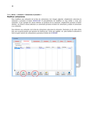 48
Índice: Monica > Inventario > Cotizaciones al proveedor >
Modificar cotizaciones
Para modificar una cotización de la lista de cotizaciones (ver imagen adjunta), simplemente selecciona la
cotización y presiona el botón MODIFICAR. El procedimiento de modificar es muy similar a crear una
cotización, si por ejemplo Ud. desea eliminar un producto de la cotización, simplemente presiona el botón
eliminar, así mismo si desea adicionar un comentario presiona el botón de comentario y añade el comentario
a su cotización.
Para eliminar una cotización, de la lista de cotizaciones selecciona la cotización (haciendo un clic sobre dicha
lista, por su puesto puede usar opciones de clasificar por: fecha, por suplidor, etc. para facilitar la ubicación si
tiene un gran número de cotizaciones) y presiona el botón de ELIMINAR.
 