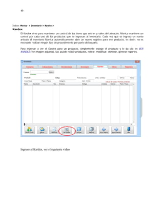 49
Índice: Monica > Inventario > Kardex >
Kardex
El Kardex sirve para mantener un control de los ítems que entran y salen del almacén, Monica mantiene un
control por cada uno de los productos que se ingresan al inventario. Cada vez que se ingresa un nuevo
artículo al inventario Monica automáticamente abre un nuevo registro para ese producto, es decir; no es
necesario realizar ningún tipo de procedimiento por parte del usuario.
Para ingresar a ver el Kardex para un producto, simplemente escoge el producto y le da clic en VER
KARDEX (ver imagen adjunta). Ud. puede recibir productos, retirar, modificar, eliminar, generar reportes.
Ingreso al Kardex, ver el siguiente video
 