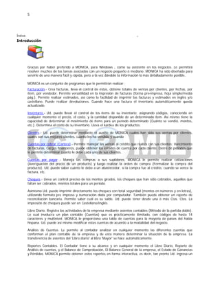 5
Índice:
Introducción
.
Gracias por haber preferido a MONICA, para Windows , como su asistente en los negocios. Le permitirá
resolver muchos de las tareas asociadas con un negocio pequeño ó mediano. MONICA ha sido diseñada para
servirle de una manera fácil y rápida, pero a la vez dándole la información lo más detalladamente posible.
MONICA es un conjunto de programas que le permitirán realizar:
Facturación.- Crea facturas, lleva el control de éstas, obtiene totales de ventas por clientes, por fechas, por
ítem, por vendedor. Permite versatilidad en la impresión de facturas (forma pre-impresa, hoja simple/media
pág.). Permite realizar estimados, así como la facilidad de imprimir las facturas y estimados en inglés y/o
castellano. Puede realizar devoluciones. Cuando hace una factura el inventario automáticamente queda
actualizado.
Inventario.- Ud. puede llevar el control de los ítems de su inventario: asignando códigos, conociendo en
cualquier momento el precio, el costo, y la cantidad disponible de un determinado ítem. Así mismo tiene la
capacidad de determinar el movimiento de ítems para un período determinado (Cuánto se vendió, montos,
etc.). Determina el costo de su inventario. Lleva el kardex de los productos.
Clientes.- Ud. puede determinar mediante el auxilio de MONICA cuales han sido sus ventas por clientes,
cuales son sus mejores clientes, cuanto les ha vendido y cuando
Cuentas por cobrar (Cartera).- Permite manejar las ventas al crédito que realiza con sus clientes: Vencimiento
de facturas, Cargos financieros, puede obtener los estados de cuenta por cada cliente. Cierre de periodos que
le permite determinar cuanto le debe cada uno de sus clientes.
Cuentas por pagar .- Maneja las compras a sus suplidores, MONICA le permite realizar cotizaciones
(Averiguación del precio de un producto) y luego realizar la orden de compra (Formalizar la compra del
producto). Ud. puede saber cuánto le debe a un abastecedor, si la compra fue al crédito, cuando se vence la
factura, etc.
Cheques.- Lleva un control preciso de los montos girados, los cheques que han sido cobrados, aquellos que
faltan ser cobrados, montos totales para un período.
Asimismo Ud. puede imprimir directamente los cheques con total seguridad (montos en números y en letras),
utilizando formato pre impreso y numeración dada por computador. También puede obtener un reporte de
reconciliación bancaria. Permite saber cuál es su saldo. Ud. puede tener desde una ó más Ctas. Ctes. La
impresión de cheques puede ser en Castellano/Inglés.
Libro Diario. Registra las actividades de la empresa mediante asientos contables (Método de la partida doble).
Lo cual involucra un plan contable (Cuentas) que es prácticamente ilimitado, con códigos de hasta 14
caracteres y multinivel. MONICA le proporciona una tabla de cuentas para la mayoría de países del habla
hispana. Ud. puede así mismo modificar estas cuentas de acuerdo a la modalidad del negocio.
Análisis de Cuentas. Le permite al contador analizar en cualquier momento las diferentes cuentas que
conforman el plan contable de la empresa y de esta manera determinar la situación de la empresa. La
transferencia de asientos del 'Libro diario' al libro 'Mayor' se hace automáticamente.
Reportes Contables. El Contador tiene a su alcance y en cualquier momento el Libro Diario, Reporte de
Análisis de cuentas, y el Balance de Comprobación, El Balance General de la empresa, el Estado de Ganancias
y Pérdidas. MONICA permite obtener estos reportes en forma interactiva, es decir, tan pronto Ud. ingresa un
 