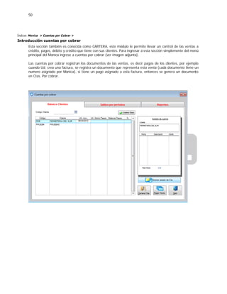 50
Índice: Monica > Cuentas por Cobrar >
Introducción cuentas por cobrar
Esta sección también es conocida como CARTERA, este módulo le permite llevar un control de las ventas a
crédito, pagos, débito y crédito que tiene con sus clientes. Para ingresar a esta sección simplemente del menú
principal del Monica ingrese a cuentas por cobrar (ver imagen adjunta).
Las cuentas por cobrar registran los documentos de las ventas, es decir pagos de los clientes, por ejemplo
cuando Ud. crea una factura, se registra un documento que representa esta venta (cada documento tiene un
numero asignado por Monica), si tiene un pago asignado a esta factura, entonces se genera un documento
en Ctas. Por cobrar.
 