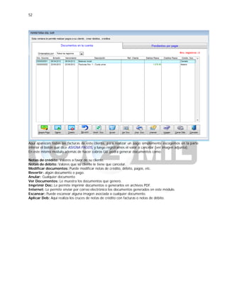 52
Aquí aparecen todas las facturas de este cliente, para realizar un pago simplemente escogemos en la parte
inferior el botón que dice ASIGNA PAGOS, y luego registramos el valor a cancelar (ver imagen adjunta).
En este mismo módulo además de hacer cobros Ud. podrá generar documentos como:
Notas de crédito: Valores a favor de su cliente.
Notas de débito: Valores que su cliente le tiene que cancelar.
Modificar documentos: Puede modificar notas de crédito, débito, pagos, etc.
Revertir: algún documento o pago.
Anular: Cualquier documento
Ver Documentos: Le muestra los documentos que genero.
Imprimir Doc: Le permite imprimir documentos o generarlos en archivos PDF.
Internet: Le permite enviar por correo electrónico los documentos generados en este módulo.
Escanear: Puede escanear alguna imagen asociada a cualquier documento.
Aplicar Deb: Aquí realiza los cruces de notas de crédito con facturas o notas de débito.
 