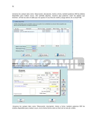55
Llenamos los campos tales como: Observación, descripción, monto y fecha, también podemos VER los débitos
disponibles para realizar cruces. (Ver pantalla adjunta), nosotros aquí podemos cubrir los débitos que
tenemos al final nos dará el saldo que nos queda en esa nota de crédito y luego damos clic en ACEPTAR.
DÉBITO: Las notas de débito son valores que nuestros cliente nos deben cancelar, para crear un débito
seleccionamos el botón DÉBITO (ver pantalla adjunta)
Llenamos los campos tales como: Observación, descripción, monto y fecha, también podemos VER los
créditos disponibles para realizar cruces, de la misma forma como se hizo con la nota de crédito.
 