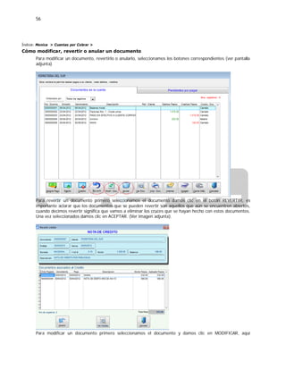 56
Índice: Monica > Cuentas por Cobrar >
Cómo modificar, revertir o anular un documento
Para modificar un documento, revertirlo o anularlo, seleccionamos los botones correspondientes (ver pantalla
adjunta)
Para revertir un documento primero seleccionamos el documento damos clic en el botón REVERTIR, es
importante aclarar que los documentos que se pueden revertir son aquellos que aún se encuentren abiertos,
cuando decimos revertir significa que vamos a eliminar los cruces que se hayan hecho con estos documentos.
Una vez seleccionados damos clic en ACEPTAR. (Ver imagen adjunta).
Para modificar un documento primero seleccionamos el documento y damos clic en MODIFICAR, aquí
 
