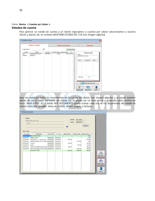 58
Índice: Monica > Cuentas por Cobrar >
Estados de cuenta
Para generar un estado de cuenta a un cliente ingresamos a cuentas por cobrar seleccionamos a nuestro
cliente y damos clic en el botón MOSTRAR ESTADO DE CTA (ver imagen adjunta)
Aquí nos mostrará todos los movimientos de la cuenta del cliente (ver imagen adjunta) y se puede imprimir
dando clic en el botón IMPRIMIR ahí mismo Ud. lo puede ver en vista previa y generarlo como archivo de
Excel, Word o PDF. En el botón VER DOCUMENTO puede revisar cada uno de los documentos del estado de
cuenta como por ejemplo: notas de crédito, débito, pagos, o facturas.
 