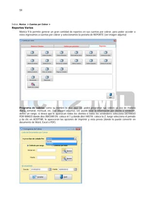 59
Índice: Monica > Cuentas por Cobrar >
Reportes Varios
Monica 9 le permite generar un gran cantidad de reportes en sus cuentas por cobrar, para poder acceder a
estos ingresamos a cuentas por cobrar y seleccionamos la pestaña de REPORTE (ver imagen adjunta)
Programa de cobros: como su nombre lo dice aquí Ud. podrá programar sus cobros ya sea de manera
diaria, semanal, mensual, etc. (ver imagen adjunta), Ud. puede listar la información por cliente o vendedor,
define un rango, si desea que le aparezcan todos los clientes o todos los vendedores selecciona DEFINIDO
POR RANGO donde dice INICIAR EN: coloca el 1 y donde dice HASTA: coloca la Z, luego selecciona el periodo
y da clic en ACEPTAR, le aparecerán las opciones de imprimir y vista previa (donde lo puede convertir en
documento de Word, Excel o PDF).
 