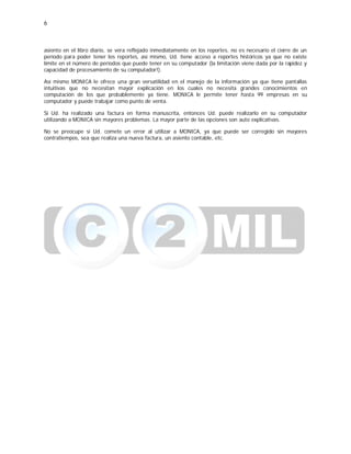 6
asiento en el libro diario, se vera reflejado inmediatamente en los reportes, no es necesario el cierre de un
período para poder tener los reportes, así mismo, Ud. tiene acceso a reportes históricos ya que no existe
límite en el número de períodos que puede tener en su computador (la limitación viene dada por la rapidez y
capacidad de procesamiento de su computador!).
Así mismo MONICA le ofrece una gran versatilidad en el manejo de la información ya que tiene pantallas
intuitivas que no necesitan mayor explicación en los cuales no necesita grandes conocimientos en
computación de los que probablemente ya tiene. MONICA le permite tener hasta 99 empresas en su
computador y puede trabajar como punto de venta.
Si Ud. ha realizado una factura en forma manuscrita, entonces Ud. puede realizarlo en su computador
utilizando a MONICA sin mayores problemas. La mayor parte de las opciones son auto explicativas.
No se preocupe si Ud. comete un error al utilizar a MONICA, ya que puede ser corregido sin mayores
contratiempos, sea que realiza una nueva factura, un asiento contable, etc.
 