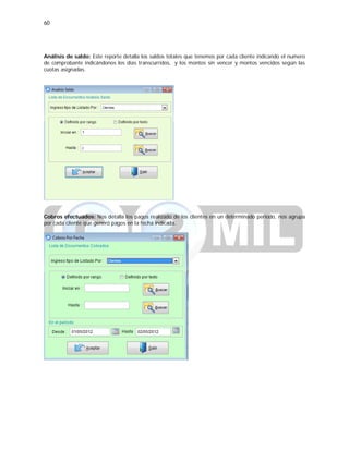 60
Análisis de saldo: Este reporte detalla los saldos totales que tenemos por cada cliente indicando el numero
de comprobante indicándonos los días transcurridos, y los montos sin vencer y montos vencidos según las
cuotas asignadas.
Cobros efectuados: Nos detalla los pagos realizado de los clientes en un determinado periodo, nos agrupa
por cada cliente que generó pagos en la fecha indicada.
 