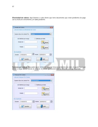 61
Efectividad de cobros: Aquí listamos a cada cliente que tiene documentos que están pendientes de pago
con su fecha de vencimiento y el saldo pendiente.
Facturas por cobrar: Aquí podrá sacar el lista de todas las facturas pendientes de cobro, lo puede hacer por
cliente o rango abierto (iniciar en: 1 hasta: Z) donde aparecerán todas las facturas y escoge el periodo.
 