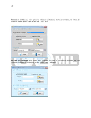 63
Estados de cuenta: Aquí podrá generar el estado de cuenta de sus clientes o vendedores, los estados de
cuenta se pueden generar como archivo PDF, Excel o Word.
Facturas por vendedor: Este reporte arma un listado de todos los documentos generados por cada
vendedor mostrando los totales de la factura, costos, neto y utilidades.
 