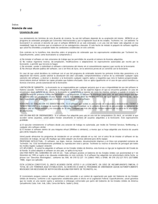 7
Índice:
licencia de uso
.
Licencia de uso
Lea atentamente los términos de este Acuerdo de Licencia. Su uso del software depende de su aceptación del mismo. MÓNICA es un
programa de ordenador protegido por Convenios Internacionales y por la legislación local de los estados. Technotel, Inc. (en adelante "la
licenciante") le concede el derecho de usar el software MONICA en un solo ordenador, o en una red (de haber sido adquirido en esa
modalidad), bajo los términos que se establecen en las subsiguientes cláusulas. El solo hecho de instalar el paquete de software significa
que usted ha entendido y aceptado todas las condiciones establecidas en este contrato.
Este contrato no le transfiere más derechos sobre el programa de ordenador que los expresamente establecidos por Technotel Inc.
Específicamente, usted, como licenciatario se compromete a:
a) No instalar el software en más estaciones de trabajo que las permitidos de acuerdo al número de licencias adquiridas.
b) No realizar ingeniería reversa, de-compilación, modificaciones o adaptaciones no expresamente autorizadas por escrito por la
licenciante, o permitir que terceros lo hagan.
c) No arrendar, vender o redistribuir el software o derivaciones del mismo sin el consentimiento expreso y por escrito de la licenciante
d) No efectuar difusión pública del software, con o sin fines de lucro, sin la existencia previa de un convenio con la licenciante.
En caso de que usted decidiera no continuar con el uso del programa de ordenador durante los primeros treinta días posteriores a la
adquisición del mismo, puede solicitar la devolución del valor cancelado, comprometiéndose a borrar de su ordenador cualquier copia
existente del software, y destruir o devolver a la licenciante cualquier soporte óptico o magnético que ésta le hubiera proporcionado.
Usted deberá destruir también las copias privadas que hubiera efectuado. Esto se aplica igualmente en el caso de que usted transfiera su
licencia a terceros, previa autorización de la licenciante.
LIMITACIÓN DE GARANTÍA.- La licenciante no se responsabiliza por cualquier perjuicio que el uso o imposibilidad de uso del software le
hubiera causado. Technotel, inc., garantiza la integridad del mismo y de los soportes lógicos en que se encuentra grabado. En caso de
encontrarse algún defecto en los discos, la licenciante se compromete a reponer sin costo los mismos, siempre y cuando el reclamo se
efectúe durante los primeros treinta días posteriores a su adquisición. El software se distribuye como está, sin que exista ningún otro tipo
de garantía más que el señalado en esta licencia. USE EL SOFTWARE BAJO SU PROPIO RIESGO. De igual manera, Technotel Inc., no se
hace responsable por el uso ilícito que el licenciatario pudiera dar a este software.
VERSIONES DE EVALUACIÓN Y/O DEMOSTRACIÓN.- Si el software que recibió es una versión de evaluación o demostración ("DEMO" ó
“DEMOSTRACION”) o la descargó de nuestros servidores bajo esa modalidad, se le concede el derecho de uso personal, no comercial del
software, por un tiempo máximo y no renovable de 30 días. Cualquier uso más allá de ese tiempo requerirá por su parte de la adquisición
de una licencia.
USO EN UNA RED DE ORDENADORES.- Si el software fue adquirido para uso en una red de computadores (Es decir, un servidor al que
acceden varios usuarios), usted podrá instalar únicamente el número de usuarios adquiridos a la licenciante. Está expresamente
prohibido:
a) El ejecutar remotamente el software desde una estación de trabajo no autorizada, por medio de Terminal Services, NetMeeting, o
cualquier otro software similar.
b) El instalar el software dentro de una máquina virtual (VMWare o similares), a menos que se haya adquirido una licencia de usuario
para dicha máquina virtual.
Usted puede almacenar los programas de instalación en un servidor ubicado en su red, con el único fin de instalar el software en las
estaciones de trabajo, sin que ello implique que deba adquirir una licencia adicional para dicho equipo.
PROPIEDAD INTELECTUAL.- El software, sus logos, marcas, manuales, documentación impresa y en línea son propiedad exclusiva de
Technotel, Inc. Está terminantemente prohibida su reproducción total o parcial. Technotel se reserva el derecho de perseguir por todos
los medios legales cualquier violación.
LEY APLICABLE.- Si usted ha adquirido el software en los Estados Unidos de América, esta licencia se rige por la legislación del Estado de
la Florida. Si usted adquirió el software en otro país, se aplica la ley local.
USO POR PARTE DEL GOBIERNO DE LOS EE.UU.- Todo software provisto al Gobierno de los Estados Unidos con posterioridad al 1 de
Diciembre de 1995 se sujeta a las cláusulas establecidas en este contrato. Si el software fue adquirido con anterioridad a dicha fecha, se
provee con "Derechos Restringidos", conforme las FAR, 48 CFR 52.227 -14 (JUNIO 1987) o DFAR, 48 CFR 252.227-7013 (OCTUBRE
1988), según sea aplicable.
ESTA LICENCIA CONSTITUYE EL ÚNICO ACUERDO ENTRE USTED Y LA LICENCIANTE. EN CASO DE INCUMPLIMIENTO PARCIAL O
TOTAL DE LOS TÉRMINOS AQUÍ ESTABLECIDOS, SU DERECHO A USAR EL PROGRAMA DE ORDENADOR QUEDA AUTOMÁTICAMENTE
REVOCADO SIN NECESIDAD DE NOTIFICACIÓN ALGUNA POR PARTE DE TECHNOTEL Inc.
El Licenciatario asegura conocer que este software está sometido a un control de exportación por parte del Gobierno de los Estados
Unidos de América, conforme a las regulaciones establecidas para el efecto en la Legislación Federal. Específicamente, usted garantiza
que no reside en una nación sujeta a sanciones o embargos comerciales por parte del Gobierno de los Estados Unidos de América
(actualmente Cuba, Irán, Irak, Libia, Corea del Norte, Sudán y Siria).
 