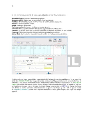 70
En este mismo módulo además de hacer pagos Ud. podrá generar documentos como:
Notas de crédito: Valores a favor de su proveedor.
Notas de débito: Valores que su proveedor le tiene que cancelar.
Modificar documentos: Puede modificar notas de crédito, débito, pagos, etc.
Revertir: algún documento o pago.
Anular: Cualquier documento
Ver Documentos: Le muestra los documentos que genero.
Imprimir Doc: Le permite imprimir documentos o generarlos en archivos PDF.
Internet: Le permite enviar por correo electrónico los documentos generados en este módulo.
Escanear: Puede escanear alguna imagen asociada a cualquier documento.
Aplicar Deb: Aquí realiza los cruces de notas de crédito con facturas o notas de débito.
También podemos hacer pagos totales o parciales de las facturas de nuestros suplidores, si es un pago total
donde dice ABONOS PESOS (ver imagen de arriba) presionamos F2 y automáticamente toma el valor total de
la factura, y si es parcial simplemente en ese mismo campo coloca el monto que va abonar. En el RECIBO DE
EGRESO escribimos una descripción del pago y el monto, también podemos escoger si el pago es efectivo,
con tarjeta, con cheque, u otros. Una vez terminado el pago le damos clic en ACEPTAR, si el pago fue hecho
con dinero la cuenta corriente automáticamente se genera el cheque y esto Ud. lo puede revisar
en CUENTAS CORRIENTES, donde podrá imprimir fácilmente el cheque generado para este pago. (ver imagen
adjunta).
 