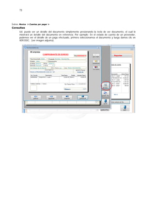 73
Índice: Monica > Cuentas por pagar >
Consultas
Ud. puede ver un detalle del documento simplemente presionando la tecla de ver documento, el cual le
mostrará un detalle del documento en referencia. Por ejemplo: En el estado de cuenta de un proveedor,
podemos ver el detalle de un pago efectuado, primero seleccionamos el documento y luego damos clic en
VER DOC. (ver imagen adjunta).
 