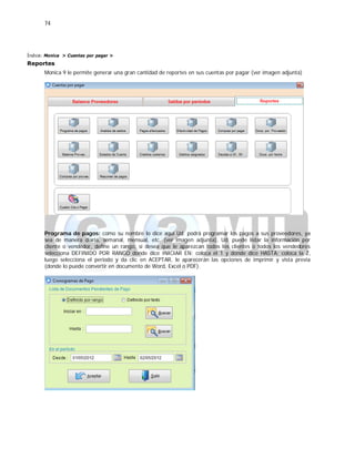 74
Índice: Monica > Cuentas por pagar >
Reportes
Monica 9 le permite generar una gran cantidad de reportes en sus cuentas por pagar (ver imagen adjunta)
Programa de pagos: como su nombre lo dice aquí Ud. podrá programar los pagos a sus proveedores, ya
sea de manera diaria, semanal, mensual, etc. (ver imagen adjunta), Ud. puede listar la información por
cliente o vendedor, define un rango, si desea que le aparezcan todos los clientes o todos los vendedores
selecciona DEFINIDO POR RANGO donde dice INICIAR EN: coloca el 1 y donde dice HASTA: coloca la Z,
luego selecciona el periodo y da clic en ACEPTAR, le aparecerán las opciones de imprimir y vista previa
(donde lo puede convertir en documento de Word, Excel o PDF).
 
