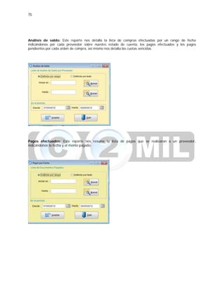 75
Análisis de saldo: Este reporte nos detalla la lista de compras efectuadas por un rango de fecha
indicándonos por cada proveedor sobre nuestro estado de cuenta, los pagos efectuados y los pagos
pendientes por cada orden de compra, así mismo nos detalla las cuotas vencidas.
Pagos efectuados: Este reporte nos resume la lista de pagos que se realizaron a un proveedor,
indicándonos la fecha y el monto pagado.
 