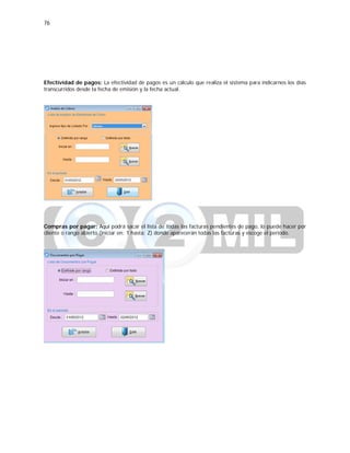 76
Efectividad de pagos: La efectividad de pagos es un cálculo que realiza el sistema para indicarnos los días
transcurridos desde la fecha de emisión y la fecha actual.
Compras por pagar: Aquí podrá sacar el lista de todas las facturas pendientes de pago, lo puede hacer por
cliente o rango abierto (iniciar en: 1 hasta: Z) donde aparecerán todas las facturas y escoge el periodo.
 