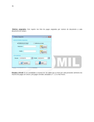79
Débitos asignados: Este reporte nos lista los pagos asignados por número de documento a cada
documento de compra.
Deudas a 30-60: Es un consolidado o resumen de los saldos que se tiene por cada proveedor asimismo nos
muestra los pagos sin vencer y los pagos vencidos calculados a 1, 2,3 o más meses.
 