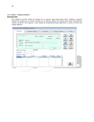 82
Índice: Monica > Cuentas corrientes >
Introducción
Este módulo le permite realizar los cheques de su empresa. Aquí usted puede emitir, modificar e inclusive
imprimir los cheques de la cuenta corriente de su empresa. Monica 9 le puede llevar hasta 100 diferentes
cuentas corrientes. Para ingresar a este módulo de la pantalla principal ingresamos a cuenta corriente (ver
imagen adjunta)
 