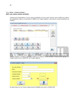 83
Índice: Monica > Cuentas corrientes >
Abrir una nueva cuenta corriente.
Cuando usted instala Monica, esta ya viene pre-definida con una cuenta corriente, para modificar los valores
pre-establecidos ingresa a la pestaña de VARIOS (ver imagen adjunta), selecciona la cuenta predefinida y la
modifica.
Para crear una cuenta corriente da clic en el botón de CREAR CTA y llena los siguientes campos: Número de
la Cta. Cte., nombre del banco, Descripción de la cuenta, contador de cheques que es número con el que
inicia su chequera, el balance con el que empieza y le asigna la cuenta contable e incluso puede agregar una
imagen luego da clic en ACEPTAR. (ver imagen adjunta).
De igual manera en ese mismo módulo puede ELIMINAR una cuenta o CONSULTAR.
 