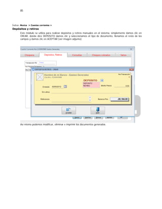 85
Índice: Monica > Cuentas corrientes >
Depósitos y retiros
Este módulo se utiliza para realizar depósitos y retiros manuales en el sistema, simplemente damos clic en
CREAR, donde dice DEPOSITO damos clic y seleccionamos el tipo de documento, llenamos el resto de los
campos y damos clic en ACEPTAR (ver imagen adjunta)
Así mismo podemos modificar, eliminar e imprimir los documentos generados.
 