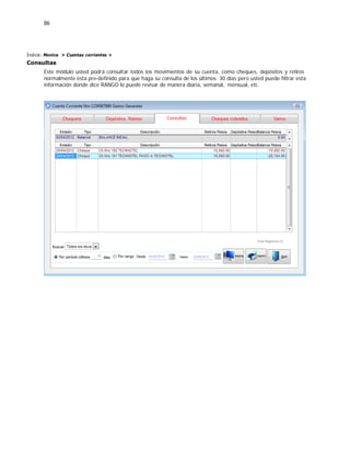 86
Índice: Monica > Cuentas corrientes >
Consultas
Este módulo usted podrá consultar todos los movimientos de su cuenta, como cheques, depósitos y retiros
normalmente esta pre-definido para que haga su consulta de los últimos 30 dias pero usted puede filtrar esta
información donde dice RANGO lo puede revisar de manera diaria, semanal, mensual, etc.
 