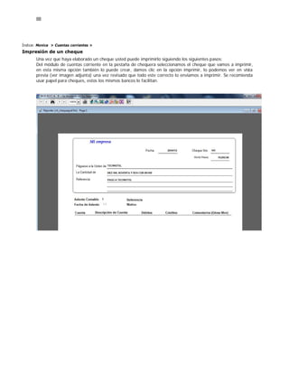 88
Índice: Monica > Cuentas corrientes >
Impresión de un cheque
Una vez que haya elaborado un cheque usted puede imprimirlo siguiendo los siguientes pasos:
Del módulo de cuentas corriente en la pestaña de chequera seleccionamos el cheque que vamos a imprimir,
en esta misma opción también lo puede crear, damos clic en la opción imprimir, lo podemos ver en vista
previa (ver imagen adjunta) una vez revisado que todo este correcto lo enviamos a imprimir. Se recomienda
usar papel para cheques, estos los mismos bancos lo facilitan.
 