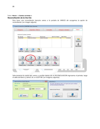 89
Índice: Monica > Cuentas corrientes >
Reconciliación de la Cta Cte
Para hacer una reconciliación bancaria vamos a la pestaña de VARIOS ahí escogemos la opción de
reconciliación (ver imagen adjunta)
Seleccionamos la cuenta que vamos a conciliar damos clic en RECONCILIACION ingresamos el periodo, luego
el saldo del Banco y damos clic en ACEPTAR (ver imágenes adjuntas)
 
