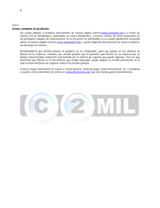 9
Índice:
Como comprar el producto
Ud. puede adquirir el producto directamente de nuestra página internet www.technotel.com ó a través de
nuestra red de distribuidores autorizados en todo Latinoamérica. Tenemos centros de venta autorizados en
las principales ciudades de Latinoamérica. Si no encuentra un distribuidor en su ciudad (igualmente los puede
ubicar en nuestra página internet www.technotel.com ), puede adquirirlo directamente de nuestra empresa,
vía descarga de internet.
Recomendamos que primero pruebe el producto en su computador, para que pueda ver los alcances de
Monica en su empresa. Tenemos una versión gratuita que le permitirá usar Monica en su empresa por un
tiempo indeterminado (solamente está limitado por el número de registros que puede ingresar). Una vez que
determina que Monica es la herramienta que estaba buscando, puede adquirir la versión profesional, en la
cual no tiene limitación de registros como en la versión gratuita.
Si desea mayor información en cuanto a ventas (precios, modo de pago, envío internacional, etc.) escribanos
a nuestro correo electrónico de ventas en ventas@technotel.com que con mucho gusto lo atenderemos.
 