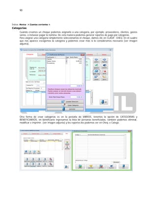 90
Índice: Monica > Cuentas corrientes >
Categorías
Cuando creamos un cheque podemos asignarlo a una categoría, por ejemplo: proveedores, clientes, gastos
varios, o inclusive pagar la nomina. De esta manera podemos generar reportes de pago por categorías.
Para asignar una categoría simplemente seleccionamos el cheque, damos clic en CLASIF. CHEQ. En el cuadro
que nos aparece escogemos la categoría y podemos crear más si lo consideramos necesario (ver imagen
adjunta).
Otra forma de crear categorías es en la pestaña de VARIOS, tenemos la opción de CATEGORIAS y
BENEFICIARIOS, en beneficiario ingresamos la lista de personas beneficiadas, también podemos eliminar,
modificar e imprimir. (ver imagen adjunta) y los reportes los podemos ver en Cheq. x Catego.
 
