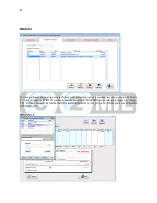 92
IMAGEN 2
En caso que fuese un pago que voy a efectuar a un proveedor vamos a suponer que voy a cancelar la factura
# 11 por un valor de $1357.20, escojo mi cuenta corriente#1234567890 que es solo para pagos (ver imagen
1.1), al haber escogido la cuenta corriente automáticamente se me genero el cheque para este proveedor
(ver imagen 2.2).
IMAGEN 1.1
 