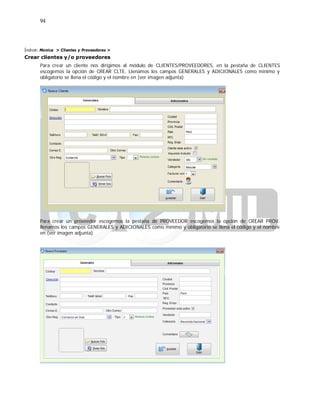 94
Índice: Monica > Clientes y Proveedores >
Crear clientes y/o proveedores
Para crear un cliente nos dirigimos al módulo de CLIENTES/PROVEEDORES, en la pestaña de CLIENTES
escogemos la opción de CREAR CLTE. Llenamos los campos GENERALES y ADICIONALES como mínimo y
obligatorio se llena el código y el nombre en (ver imagen adjunta)
Para crear un proveedor escogemos la pestaña de PROVEEDOR escogemos la opción de CREAR PROV.
llenamos los campos GENERALES y ADICIONALES como mínimo y obligatorio se llena el código y el nombre
en (ver imagen adjunta).
 