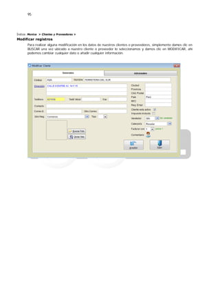 95
Índice: Monica > Clientes y Proveedores >
Modificar registros
Para realizar alguna modificación en los datos de nuestros clientes o proveedores, simplemente damos clic en
BUSCAR una vez ubicado a nuestro cliente o proveedor lo seleccionamos y damos clic en MODIFICAR, ahí
podemos cambiar cualquier dato o añadir cualquier información.
 