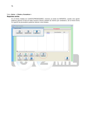 96
Índice: Monica > Clientes y Proveedores >
Reportes varios
En el mismo módulo de CLIENTES/PROVEEDORES, tenemos un botón de REPORTES, usando esta opción
podemos generar la lista de todos nuestros clientes también de clientes por vendedores, de la misma forma
en reportes de proveedores podemos obtener estos listados.
 
