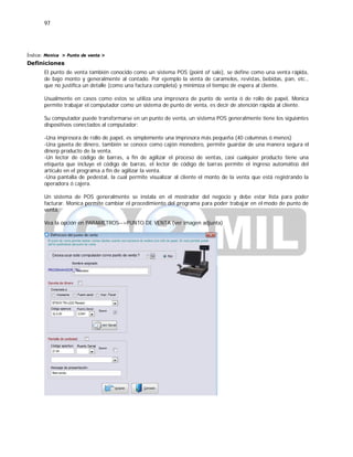 97
Índice: Monica > Punto de venta >
Definiciones
El punto de venta también conocido como un sistema POS (point of sale), se define como una venta rápida,
de bajo monto y generalmente al contado. Por ejemplo la venta de caramelos, revistas, bebidas, pan, etc.,
que no justifica un detalle (como una factura completa) y minimiza el tiempo de espera al cliente.
Usualmente en casos como estos se utiliza una impresora de punto de venta ó de rollo de papel, Monica
permite trabajar el computador como un sistema de punto de venta, es decir de atención rápida al cliente.
Su computador puede transformarse en un punto de venta, un sistema POS generalmente tiene los siguientes
dispositivos conectados al computador:
-Una impresora de rollo de papel, es simplemente una impresora más pequeña (40 columnas ó menos)
-Una gaveta de dinero, también se conoce como cajón monedero, permite guardar de una manera segura el
dinerp producto de la venta.
-Un lector de código de barras, a fin de agilizar el proceso de ventas, casi cualquier producto tiene una
etiqueta que incluye el código de barras, el lector de código de barras permite el ingreso automático del
artículo en el programa a fin de agilizar la venta.
-Una pantalla de pedestal, la cual permite visualizar al cliente el monto de la venta que está registrando la
operadora ó cajera.
Un sistema de POS generalmente se instala en el mostrador del negocio y debe estar lista para poder
facturar. Monica permite cambiar el procedimiento del programa para poder trabajar en el modo de punto de
venta.
Vea la opción en PARAMETROS-->PUNTO DE VENTA (ver imagen adjunta)
 