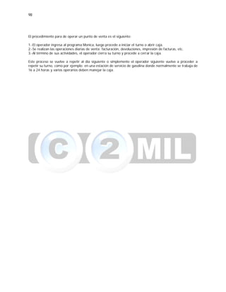 98
El procedimiento para de operar un punto de venta es el siguiente:
1.-El operador ingresa al programa Monica, luego procede a iniciar el turno o abrir caja.
2.-Se realizan las operaciones diarias de venta: facturación, devoluciones, impresión de facturas, etc.
3.-Al término de sus actividades, el operador cierra su turno y procede a cerrar la caja.
Este proceso se vuelve a repetir al día siguiente o simplemente el operador siguiente vuelve a proceder a
repetir su turno, como por ejemplo: en una estación de servicio de gasolina donde normalmente se trabaja de
16 a 24 horas y varios operarios deben manejar la caja.
 