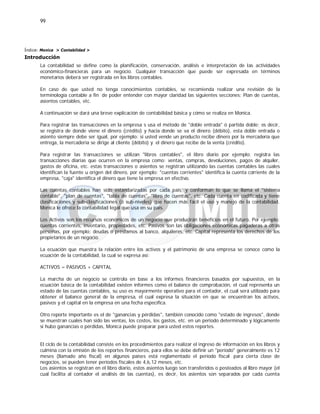 99
Índice: Monica > Contabilidad >
Introducción
La contabilidad se define como la planificación, conservación, análisis e interpretación de las actividades
económico-financieras para un negocio. Cualquier transacción que puede ser expresada en términos
monetarios deberá ser registrada en los libros contables.
En caso de que usted no tenga conocimientos contables, se recomienda realizar una revisión de la
terminología contable a fin de poder entender con mayor claridad las siguientes secciones: Plan de cuentas,
asientos contables, etc.
A continuación se dará una breve explicación de contabilidad básica y cómo se realiza en Monica.
Para registrar las transacciones en la empresa s usa el método de "doble entrada" ó partida doble; es decir,
se registra de donde viene el dinero (crédito) y hacia donde se va el dinero (débito), esta doble entrada o
asiento siempre debe ser igual, por ejemplo: si usted vende un producto recibe dinero por la mercadería que
entrega, la mercadería se dirige al cliente (débito) y el dinero que recibe de la venta (crédito).
Para registrar las transacciones se utilizan "libros contables", el libro diario por ejemplo: registra las
transacciones diarias que ocurren en la empresa como: ventas, compras, devoluciones, pagos de alquiler,
gastos de oficina, etc. estas transacciones o asientos se registran utilizando las cuentas contables las cuales
identifican la fuente u origen del dinero, por ejemplo: "cuentas corrientes" identifica la cuenta corriente de la
empresa, "caja" identifica el dinero que tiene la empresa en efectivo.
Las cuentas contables han sido estandarizadas por cada país, y conforman lo que se llama el "sistema
contable", "plan de cuentas", "tabla de cuentas", "libro de cuentas", etc. Cada cuenta en codificada y tiene
clasificaciones y sub-clasificaciones (ó sub-niveles) que hacen más fácil el uso y manejo de la contabilidad.
Monica le ofrece la contabilidad legal que usa en su país.
Los Activos son los recursos económicos de un negocio que producirán beneficios en el futuro, Por ejemplo:
cuentas corrientes, inventario, propiedades, etc. Pasivos son las obligaciones económicas pagaderas a otras
personas, por ejemplo: deudas o préstamos al banco, alquileres, etc. Capital representa los derechos de los
propietarios de un negocio.
La ecuación que muestra la relación entre los activos y el patrimonio de una empresa se conoce como la
ecuación de la contabilidad, la cual se expresa así:
ACTIVOS = PASIVOS + CAPITAL
La marcha de un negocio se controla en base a los informes financieros basados por supuestos, en la
ecuación básica de la contabilidad existen informes como el balance de comprobación, el cual representa un
estado de las cuentas contables, su uso es mayormente operativo para el contador, el cual será utilizado para
obtener el balance general de la empresa, el cual expresa la situación en que se encuentran los activos,
pasivos y el capital en la empresa en una fecha específica.
Otro reporte importante es el de "ganancias y pérdidas", también conocido como "estado de ingresos", donde
se muestran cuales han sido las ventas, los costos, los gastos, etc. en un periodo determinado y lógicamente
si hubo ganancias o pérdidas, Monica puede preparar para usted estos reportes.
El ciclo de la contabilidad consiste en los procedimientos para realizar el ingreso de información en los libros y
culmina con la emisión de los reportes financieros, para ellos se debe definir un "período" generalmente es 12
meses (llamado año fiscal) en algunos países está reglamentado el período fiscal para cierta clase de
negocios, se pueden tener períodos fiscales de 4,6,12 meses, etc.
Los asientos se registran en el libro diario, estos asientos luego son transferidos o posteados al libro mayor (el
cual facilita al contador el análisis de las cuentas), es decir, los asientos son separados por cada cuenta
 