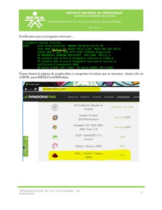 SERVICIO NACIONAL DE APRENDIZAJE
GESTIÓN DE REDES DE DATOS
IMPLEMENTACIÓN DE UNA PLATAFORMA DE MONITORE0
26-5-2014
IMPLEMENTACIÓN DE UNA PLATAFORMA DE
MONITORE0
21
Verificamos que ya tengamos internet…
Vamos hasta la página de pandorafms y escogemos el enlace que se muestra, damos clic en
el RPM para RHEL/CentOS/Fedora
 
