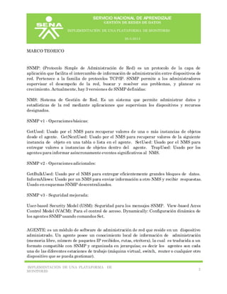 SERVICIO NACIONAL DE APRENDIZAJE
GESTIÓN DE REDES DE DATOS
IMPLEMENTACIÓN DE UNA PLATAFORMA DE MONITORE0
26-5-2014
IMPLEMENTACIÓN DE UNA PLATAFORMA DE
MONITORE0
2
MARCO TEORICO
SNMP: (Protocolo Simple de Administración de Red) es un protocolo de la capa de
aplicación que facilita el intercambio de información de administración entre dispositivos de
red. Pertenece a la familia de protocolos TCP/IP. SNMP permite a los administradores
supervisar el desempeño de la red, buscar y resolver sus problemas, y planear su
crecimiento. Actualmente, hay 3 versiones de SNMP definidas:
NMS: Sistema de Gestión de Red. Es un sistema que permite administrar datos y
estadísticas de la red mediante aplicaciones que supervisan los dispositivos y recursos
designados.
SNMP v1 - Operacionesbásicas:
GetUsed: Usado por el NMS para recuperar valores de una o más instancias de objetos
desde el agente. GetNextUsed: Usado por el NMS para recuperar valores de la siguiente
instancia de objeto en una tabla o lista en el agente. SetUsed: Usado por el NMS para
entregar valores a instancias de objetos dentro del agente. TrapUsed: Usado por los
agentes para informar asíncronamente eventos significativos al NMS.
SNMP v2 - Operacionesadicionales:
GetBulkUsed: Usado por el NMS para entregar eficientemente grandes bloques de datos.
InformAllows: Usado por un NMS para enviar información a otro NMS y recibir respuestas.
Usado en esquemas SNMP descentralizados.
SNMP v3 - Seguridad mejorada:
User-based Security Model (USM): Seguridad para los mensajes SNMP. View-based Acces
Control Model (VACM): Para el control de acceso. Dynamically: Configuración dinámica de
los agentes SNMP usando comandos Set.
AGENTE: es un módulo de software de administración de red que reside en un dispositivo
administrado. Un agente posee un conocimiento local de información de administración
(memoria libre, número de paquetes IP recibidos, rutas, etcétera), la cual es traducida a un
formato compatible con SNMP y organizada en jerarquías; es decir los agentes son cada
una de las diferentes estaciones de trabajo (máquina virtual, switch, router o cualquier otro
dispositivo que se pueda gestionar).
 