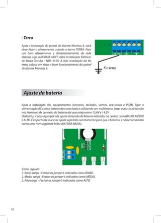 16
· Terra
Após a instalação do painel de alarme Monitus 4, você
deve fazer o aterramento usando o borne TERRA. Para
um bom aterramento e dimensionamento da rede
elétrica, siga a NORMA ABNT sobre Instalações Elétricas
de Baixa Tensão - NBR 5410. A não instalação do fio
terra, coloca em risco o bom funcionamento do painel
de alarme Monitus 4.
Ajuste da bateria
Após a instalação dos equipamentos (sensores, teclados, sirenes, acessórios e PGM), ligar a
alimentação AC com a bateria desconectada e utilizando um multímetro, fazer o ajuste de tensão
nos terminais de conexão da bateria até que esteja entre 13,8V e 14,5V.
OMonitus4possuijumper’sdeajustedetensãodabateriaindicadosnacentralcomoBAIXO,MÉDIO
e ALTO. É importante que esse ajuste seja feito corretamente para que o Monitus 4 não entenda isto
como uma mensagem de falha (BATERIA BAIXA).
Como regular:
1. Baixa carga - Fechar os jumper’s indicados como BAIXO.
2. Média carga - Fechar os jumper’s indicados como MÉDIO.
3. Alta carga - Fechar os jumper’s indicados como ALTO.
 