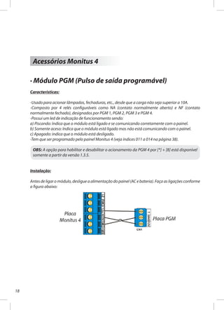 18
Acessórios Monitus 4
· Módulo PGM (Pulso de saída programável)
Características:
-Usado para acionar lâmpadas, fechaduras, etc., desde que a carga não seja superior a 10A.
-Composto por 4 relés configuráveis como NA (contato normalmente aberto) e NF (contato
normalmente fechado), designados por PGM 1, PGM 2, PGM 3 e PGM 4.
-Possui um led de indicação de funcionamento sendo:
a) Piscando: Indica que o módulo está ligado e se comunicando corretamente com o painel.
b) Somente aceso: Indica que o módulo está ligado mas não está comunicando com o painel.
c) Apagado: indica que o módulo está desligado.
-Tem que ser programado pelo painel Monitus 4 (veja índices 011 a 014 na página 38).
OBS: A opção para habilitar e desabilitar o acionamento da PGM 4 por [*] + [8] está disponível
somente a partir da versão 1.3.5.
Instalação:
Antes de ligar o módulo, desligue a alimentação do painel (AC e bateria). Faça as ligações conforme
a figura abaixo:
 