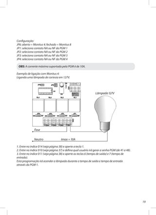 19
Configuração:
JP6: aberto = Monitus 4; fechado = Monitus 8
JP1: seleciona contato NA ou NF da PGM 1
JP2: seleciona contato NA ou NF da PGM 2
JP3: seleciona contato NA ou NF da PGM 3
JP4: seleciona contato NA ou NF da PGM 4
OBS: A corrente máxima suportada pela PGM é de 10A.
Exemplo de ligação com Monitus 4:
Ligando uma lâmpada de cortesia em 127V.
1. Entre no índice 014 (veja página 38) e aperte a tecla 1.
2. Entre no índice 010 (veja página 37) e defina qual usuário irá gerar a senha PGM (de 41 a 48).
3. Entre no índice 011 (veja página 38) e aperte as teclas 6 (tempo de saída) e 7 (tempo de
entrada).
Esta programação irá acender a lâmpada durante o tempo de saída e tempo de entrada
através da PGM 1.
 