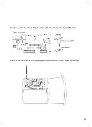 21
3. Conecte os pinos JP3 e JP4 do módulo Monicel GPRS nos pinos JP3 e JP4 da placa Monitus 4.
4. Passe o cabo da antena no orifício superior localizado na caixa da Monitus 4 e encaixe a antena.
 