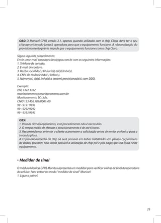 23
OBS: O Monicel GPRS versão 2.1, apenas quando utilizado com o chip Claro, deve ter o seu
chip aprovisionado junto à operadora para que o equipamento funcione. A não realização do
provisionamento prévio impede que o equipamento funcione com o chip Claro.
Siga o seguinte procedimento:
Envie um e-mail para apnclaro@ppa.com.br com as seguintes informações:
1. Telefone de contato.
2. E-mail de contato.
3. Razão social do(s) titular(es) da(s) linha(s).
4. CNPJ do titular(es) da(s) linha(s).
5. Número(s) da(s) linha(s) a ser(em) provisionada(s) com DDD.
Exemplo:
(99) 3322 3322
monitoramento@monitoramento.com.br
Monitoramento SC Ltda.
CNPJ 123.456.789/0001-00
99 - 9191 9191
99 - 9292 9292
99 - 9393 9393
OBS:
1. Para as demais operadoras, este procedimento não é necessário.
2. O tempo médio de efetivar o provisionamento é de até 6 horas.
3. Recomendamos orientar o cliente a promover a solicitação antes de enviar o técnico para a
troca da placa.
4. O provisionamento do chip só será possível em linhas habilitadas em planos corporativos
de dados, portanto não sendo possível a utilização de chip pré e pós-pagos pessoa física neste
equipamento.
· Medidor de sinal
OmóduloMonicelGPRSMonitusapresentaummedidorparaverificaroníveldesinaldaoperadora
do celular. Para entrar no modo "medidor de sinal" Monicel:
1. Ligue o painel.
 