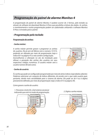 30
Programação do painel de alarme Monitus 4
A programação do painel de alarme Monitus 4 poderá ocorrer de 2 formas, pelo teclado ou
através do software de download Monitus X-Press que possibilita a leitura dos dados. As senhas,
o monitoramento e outras programações podem ser cadastradas utilizando o software Monitus
X-Press e enviadas para o painel.
· Programação pelo teclado
Programação de senhas:
- Senha máster:
A senha máster permite gravar e programar as senhas
de usuários. Ela já vem de fábrica com o número 151515,
podendo ser alterada por meio de programação (veja o
índice 031 na página 41) e não contém configuração.
Aconselhamos a alteração no ato da instalação para
efetuar a gravação das senhas dos usuários em seus
respectivos códigos numéricos. O usuário máster será o
usuário número 00 (zero zero).
- Senha de usuário:
É a senha que pode ser configurada (programada) por meio de vários índices (veja tabelas adiante).
Podemos selecionar um conjunto de índices diferentes, de acordo com o que cada usuário quer,
portanto, dando mais versatilidade para o sistema de alarme. Ela pode ser de 4 ou 6 dígitos
previamente definidos por meio de programação (veja o índice 015 na página 39).
Como gravar a senha de usuário:
1. Pressione a tecla [#], o led sistema vai piscar
indicando que está no modo de programação. 2. Digite a senha máster.
 