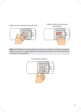 31
3. Digite o número referente a senha (01 a 48).
4. Digite a senha do usuário que se
queira gravar.
OBS: O led PRONTO aceso indica posição de usuário sem uso. Portanto, se o led estiver apagado,
significa que já há um usuário gravado nessa posição. Para alterar uma senha, basta gravar
uma outra na mesma posição.
5. Para finalizar, digite [#].
 