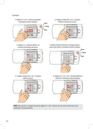 42
Exemplo:
2. Digite o índice [0] + [2] + [2] para
definir o tempo de sirene.
3. Digite [1] + [0] para definir 10
minutos de tempo de sirene.
4. Digite [#] para finalizar a programação
para este índice. O teclado emitirá 3 beep’s.
5. Digite o índice [0] + [2] + [7] para
definir a hora.
6. Digite [1] + [3] + [4] + [5] para definir a
hora de 13:45 para teste periódico.
OBS: Para ajustar o relógio do painel, digite [*] + [6] + [hora]. Se isso não for feito não será
realizado o teste periódico.
1. Digite [*] + [#] + senha instalador.
O teclado emitirá 3 beep’s.
 