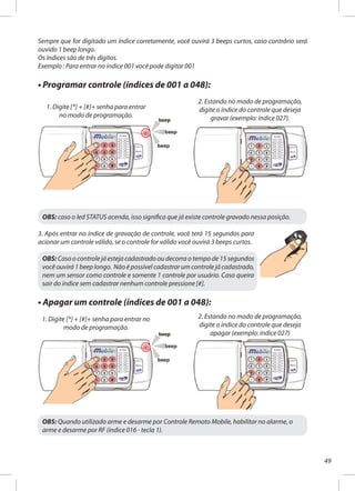49
Sempre que for digitado um índice corretamente, você ouvirá 3 beeps curtos, caso contrário será
ouvido 1 beep longo.
Os índices são de três dígitos.
Exemplo : Para entrar no índice 001 você pode digitar 001
• Programar controle (índices de 001 a 048):
OBS: caso o led STATUS acenda, isso significa que já existe controle gravado nessa posição.
3. Após entrar no índice de gravação de controle, você terá 15 segundos para
acionar um controle válido, se o controle for válido você ouvirá 3 beeps curtos.
OBS: Caso o controle já esteja cadastrado ou decorra o tempo de 15 segundos
você ouvirá 1 beep longo. Não é possível cadastrar um controle já cadastrado,
nem um sensor como controle e somente 1 controle por usuário. Caso queira
sair do índice sem cadastrar nenhum controle pressione [#].
• Apagar um controle (índices de 001 a 048):
2. Estando no modo de programação,
digite o índice do controle que deseja
gravar (exemplo: índice 027).
1. Digite [*] + [#]+ senha para entrar no
modo de programação.
2. Estando no modo de programação,
digite o índice do controle que deseja
apagar (exemplo: índice 027)
1. Digite [*] + [#]+ senha para entrar
no modo de programação.
OBS: Quando utilizado arme e desarme por Controle Remoto Mobile, habilitar no alarme, o
arme e desarme por RF (índice 016 - tecla 1).
 