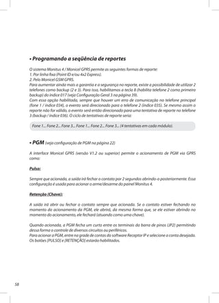 58
• Programando a seqüência de reportes
O sistema Monitus 4 / Monicel GPRS permite as seguintes formas de reporte:
1. Por linha fixa (Point ID e/ou 4x2 Express).
2. Pelo Monicel GSM GPRS.
Para aumentar ainda mais a garantia e a segurança no reporte, existe a possibilidade de utilizar 2
telefones como backup (2 e 3). Para isso, habilitamos a tecla 8 (habilita telefone 2 como primeiro
backup) do índice 017 (veja Configuração Geral 3 na página 39).
Com essa opção habilitada, sempre que houver um erro de comunicação no telefone principal
(fone 1 / índice 034), o evento será direcionado para o telefone 2 (índice 035). Se mesmo assim o
reporte não for válido, o evento será então direcionado para uma tentativa de reporte no telefone
3 (backup / índice 036). O ciclo de tentativas de reporte seria:
Fone 1... Fone 2... Fone 3... Fone 1... Fone 2... Fone 3... (4 tentativas em cada módulo).
• PGM (veja configuração de PGM na página 22)
A interface Monicel GPRS (versão V1.2 ou superior) permite o acionamento de PGM via GPRS
como:
Pulso:
Sempre que acionada, a saída irá fechar o contato por 2 segundos abrindo-o posteriormente. Essa
configuração é usada para acionar o arme/desarme do painel Monitus 4.
Retenção (Chave):
A saída irá abrir ou fechar o contato sempre que acionada. Se o contato estiver fechando no
momento do acionamento da PGM, ele abrirá, da mesma forma que, se ele estiver abrindo no
momento do acionamento, ele fechará (atuando como uma chave).
Quando acionada, a PGM fecha um curto entre os terminais da barra de pinos (JP2) permitindo
dessa forma o controle de diversos circuitos ou periféricos.
Para acionar a PGM, entre na grade de contas do software Receptor IP e selecione a conta desejada.
Os botões [PULSO] e [RETENÇÃO] estarão habilitados.
 
